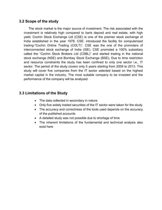3.2 Scope of the study
The stock market is the major source of investment. The risk associated with the
investment is relatively high compared to bank deposit and real estate, with high
yield. Cochin Stock Exchange Ltd (CSE) is one of the premier stock exchange of
India established in the year 1978. CSE: introduced the facility for computerized
trading-“Cochin Online Trading (COLT)”. CSE was the one of the promoters of
interconnected stock exchange of India (ISE). CSE promoted a 100% subsidiary
called the “Cochin Stock Brokers Ltd (CSBL)” and started trading in the national
stock exchange (NSE) and Bombay Stock Exchange (BSE). Due to time restriction
and resource constraints the study has been confined to only one sector i.e., IT
sector. The period of the study covers only 5 years starting from 2009 to 2013. This
study will cover five companies from the IT sector selected based on the highest
market capital in the industry. The most suitable company to be invested and the
performance of the company will be analyzed.
3.3 Limitations of the Study
 The data collected in secondary in nature
 Only five widely traded securities of the IT sector were taken for the study
 The accuracy and correctness of the tools used depends on the accuracy
of the published accounts
 A detailed study was not possible due to shortage of time
 The inherent limitations of the fundamental and technical analysis also
exist here
 