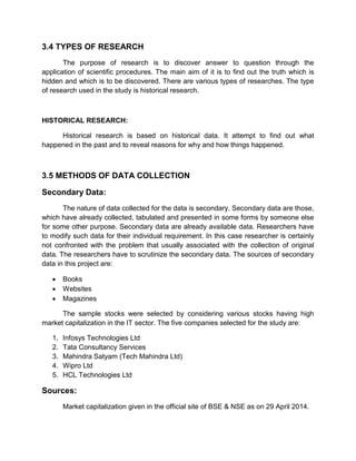 3.4 TYPES OF RESEARCH
The purpose of research is to discover answer to question through the
application of scientific procedures. The main aim of it is to find out the truth which is
hidden and which is to be discovered. There are various types of researches. The type
of research used in the study is historical research.
HISTORICAL RESEARCH:
Historical research is based on historical data. It attempt to find out what
happened in the past and to reveal reasons for why and how things happened.
3.5 METHODS OF DATA COLLECTION
Secondary Data:
The nature of data collected for the data is secondary. Secondary data are those,
which have already collected, tabulated and presented in some forms by someone else
for some other purpose. Secondary data are already available data. Researchers have
to modify such data for their individual requirement. In this case researcher is certainly
not confronted with the problem that usually associated with the collection of original
data. The researchers have to scrutinize the secondary data. The sources of secondary
data in this project are:
 Books
 Websites
 Magazines
The sample stocks were selected by considering various stocks having high
market capitalization in the IT sector. The five companies selected for the study are:
1. Infosys Technologies Ltd
2. Tata Consultancy Services
3. Mahindra Satyam (Tech Mahindra Ltd)
4. Wipro Ltd
5. HCL Technologies Ltd
Sources:
Market capitalization given in the official site of BSE & NSE as on 29 April 2014.
 