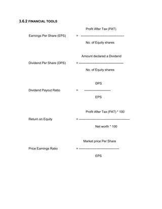 3.6.2 FINANCIAL TOOLS
Profit After Tax (PAT)
Earnings Per Share (EPS) = -----------------------------------------
No. of Equity shares
Amount declared a Dividend
Dividend Per Share (DPS) = ------------------------------------------
No. of Equity shares
DPS
Dividend Payout Ratio = -------------------------
EPS
Profit After Tax (PAT) * 100
Return on Equity = ------------------------------------------------
Net worth * 100
Market price Per Share
Price Earnings Ratio = --------------------------------------
EPS
 