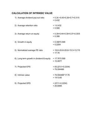CALCULATION OF INTRINSIC VALUE
1) Average dividend pay-out ratio = 0.34 +0.45+0.36+0.7+0.31/5
= 0.432
2) Average retention ratio = 1-0.432
= 0.568
3) Average return on equity = 0.39+0.44+0.39+0.37+0.35/5
= 0.388
4) Growth in equity = 0.388*0.568
= 0.2204
5) Normalized average PE ratio = 18.6+20.6+20.6+15.3+13.7/5
= 17.76
6) Long term growth in dividend & equity = 17.76*0.568
= 10.0877
7) Projected EPS = 65.22*(1+0.2204)
= 79.594488
8) Intrinsic value = 79.594488*17.76
= 1413.60
9) Projected DPS = 22*(1+0.2204)
= 26.8488
 