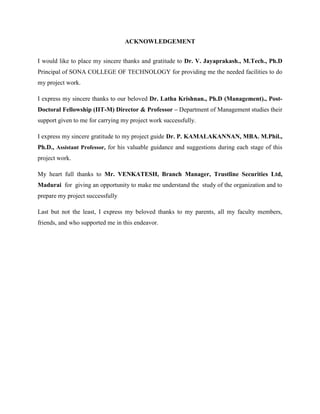 ACKNOWLEDGEMENT
I would like to place my sincere thanks and gratitude to Dr. V. Jayaprakash., M.Tech., Ph.D
Principal of SONA COLLEGE OF TECHNOLOGY for providing me the needed facilities to do
my project work.
I express my sincere thanks to our beloved Dr. Latha Krishnan., Ph.D (Management)., Post-
Doctoral Fellowship (IIT-M) Director & Professor – Department of Management studies their
support given to me for carrying my project work successfully.
I express my sincere gratitude to my project guide Dr. P. KAMALAKANNAN, MBA. M.Phil.,
Ph.D., Assistant Professor, for his valuable guidance and suggestions during each stage of this
project work.
My heart full thanks to Mr. VENKATESH, Branch Manager, Trustline Securities Ltd,
Madurai for giving an opportunity to make me understand the study of the organization and to
prepare my project successfully
Last but not the least, I express my beloved thanks to my parents, all my faculty members,
friends, and who supported me in this endeavor.
 