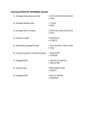 CALCULATION OF INTRINSIC VALUE
1) Average dividend pay-out ratio = 0.27+0.32+0.53+0.25+0.24/5
= 0.322
2) Average retention ratio = 1-0.322
= 0.678
3) Average return on equity = 0.31+0.33+0.26+0.26+0.21/5
= 0.274
4) Growth in equity = 0.678*0.274
= 0.185772
5) Normalized average PE ratio = 15.5+18.8+25.1+18.9+14.8/5
= 18.62
6) Long term growth in dividend & equity = 18.62*0.678
= 12.62436
7) Projected EPS = 158.76*(1+0.185772)
= 188.2531627
8) Intrinsic value =188.2531627*18.62
= 3,505.27
9) Projected DPS = 42*(1+0.185772)
= 49.802424
 