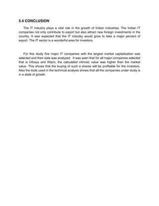5.4 CONCLUSION
The IT industry plays a vital role in the growth of Indian industries. The Indian IT
companies not only contribute to export but also attract new foreign investments in the
country. It was expected that the IT industry would grow to take a major percent of
export. The IT sector is a wonderful area for investors.
For this study five major IT companies with the largest market capitalization was
selected and their data was analyzed. It was seen that for all major companies selected
that is Infosys and Wipro, the calculated intrinsic value was higher than the market
value. This shows that the buying of such a shares will be profitable for the investors.
Also the tools used in the technical analysis shows that all the companies under study is
in a state of growth.
 