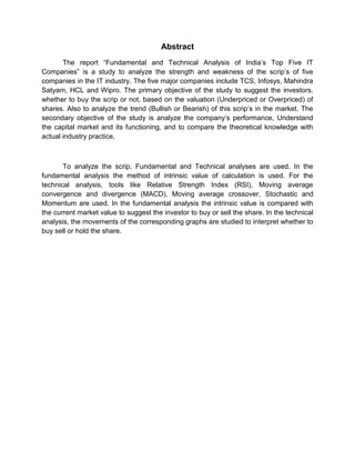 Abstract
The report “Fundamental and Technical Analysis of India‟s Top Five IT
Companies” is a study to analyze the strength and weakness of the scrip‟s of five
companies in the IT industry. The five major companies include TCS, Infosys, Mahindra
Satyam, HCL and Wipro. The primary objective of the study to suggest the investors,
whether to buy the scrip or not, based on the valuation (Underpriced or Overpriced) of
shares. Also to analyze the trend (Bullish or Bearish) of this scrip‟s in the market. The
secondary objective of the study is analyze the company‟s performance, Understand
the capital market and its functioning, and to compare the theoretical knowledge with
actual industry practice.
To analyze the scrip, Fundamental and Technical analyses are used. In the
fundamental analysis the method of intrinsic value of calculation is used. For the
technical analysis, tools like Relative Strength Index (RSI), Moving average
convergence and divergence (MACD), Moving average crossover, Stochastic and
Momentum are used. In the fundamental analysis the intrinsic value is compared with
the current market value to suggest the investor to buy or sell the share. In the technical
analysis, the movements of the corresponding graphs are studied to interpret whether to
buy sell or hold the share.
 