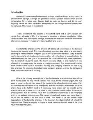 Introduction
An investor means people who invest savings. Investment is an activity, which is
different from savings. Savings are generated when a person abstains from present
consumption for a future use. Savings kept as cash are barren and do not earn
anything. Hence the saver has to find a temporary for his savings until they are required
for his future. This results in investment.
Today, investment has become a household word and is very popular with
people from all walks of life. It is because of increase in working population, higher
family incomes and consequent savings, availability of large and attractive investment
alternatives, increase in investment related publicity and so on.
Fundamental analysis is the process of looking at a business at the basic or
fundamental financial level. This type of analysis examines key ratios of a business to
detuning its financial health and gives you an idea of the value its stock. Many investors
use fundamental analysis alone or in combination with other tools to evaluate stocks for
investment purpose. The goal is to determine the current wealth and more importantly,
how the market values the stock. The return on equity (ROE) is one measure of how
efficiently a company uses its assets to produce earnings. The fundamental forecast
stock prices on the basis of economic, industry and company statistics. So this study
also analyses the economy, the industry and company analysis to know the behavior of
stock performance of the IT industry.
One of the primary assumptions of the fundamental analysis is the price of the
stock market does not fully reflect a stocks real value. In the financial jargon, this true
value is known as the intrinsic value. If the market price is less then intrinsic value, then
such shares are considered to be underpriced and are suitable for investment. Thus the
shares have to be held in hand or if necessary more shares can be brought as the
share is expected to move up in the future to match with its intrinsic value. If the market
price is greater than the intrinsic value then such shares is considered to be overpriced
and it is not suitable for investment. The market price of such shares may come down in
future and the investor will sell such a share. This leads to us the second major
assumptions of fundamental analysis. In the long run, the stock market will reflect the
fundamentals. There is no point in buying a stock based on intrinsic value if the price
never reflected that value.
 