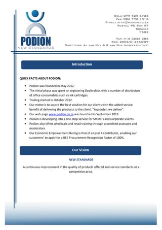 1
QUICK FACTS ABOUT PODION:
• Podion was founded in May 2012.
• The initial phase was spent on registering Dealerships with a number of distributors
of office consumables such as ink cartridges.
• Trading started in October 2012.
• Our motto is to source the best solution for our clients with the added service
benefit of delivering the products to the client. “You order, we deliver”.
• Our web page www.podion.co.za was launched in September 2013.
• Podion is developing into a one-stop service for SMME’s and Corporate Clients.
• Podion also offers wholesale and retail training through accredited assessors and
moderators
• Our Economic Empowerment Rating is that of a Level 4 contributor, enabling our
customers’ to apply for a BEE Procurement Recognition Factor of 100%.
NEW STANDARDS
A continuous improvement in the quality of products offered and service standards at a
competitive price.
Introduction
Our Vision
 