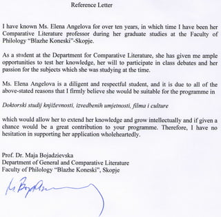 Reference Letter
I have known Ms. Elena Angelova for over ten years, in which time I have been her
Comparative Literature professor during her graduate studies at the Faculty of
Philology "Blazhe Koneski"-Skopje.
As a student at the Department for Comparative Literature, she has given me ample
opportunities to test her knowledge, her will to participate in class debates and her
passion for the subjects which she was studying at the time.
Ms. Elena Angelova is a diligent and respectful student, and it is due to all of the
above-stated reasons that I firmly believe she would be suitable for the programme in
Doktorski studij knjizevnosti, izvedbenih umjetnosti, filma i culture
which would allow her to extend her knowledge and grow intellectually and if given a
chance would be a great contribution to your programme. Therefore, I have no
hesitation in supporting her application wholeheartedly.
Prof. Dr. Maja Bojadzievska
Department of General and Comparative Literature
Faculty of Philology "Blazhe Koneski", Skopje
 