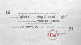 We began from marketing consultancy & field operation unit.
So, we have “global thinking & local insight”
Therefore, we penetrate your concerns
& that things is the our target research,
That’s why our services is always originate from your concerns
“ “
Mr. Steven Pham
Strategic Planning Director
 