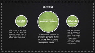 SERVICES
EVENT
MANAGEMENT
Each event is the each
pride of us. And we
organized more than 20
big events & a lot of mini
events in the nation-wide
INTERACTIVE
MARKETING CAMPAIGN
..be the pioneer in Vietnam in the
combination between IOT & CRM
to build the Big Data to prepare
for the new trend of Vietnam’
communication, we called it’s
“Wholly Smart solution”
SALES
PROMOTION
With the specialized
tools & devices for
marketing & Sales
wholly focus in user.
We own the
“DANGEROUS
WEAPON” to support
our client develop
their turn-over
 