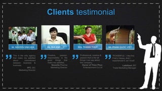 Clients testimonial
Mr. NGUYEN VINH HOA
”
This is the only agency
that make me satisfied
about commitment
between business &
business.
VFC JSC
Marketing Director
”
Creative, passion,
responsibility is the
good things that
make me satisfied,
Novartis Pharma
Marketing Director
”
Professional, creative &
passion that is the all
things I can say about
this company.
Owner of Thien Phuc
Entertainmant Co.Ltd
”
“POWERFUL”, I like this
First’s Values. And I
experienced it, so I trust!
Ladofood JSC
Trade Marketing Manager
Ms. BUI ANH LY Mrs. THANH THUY Mr. PHAM QUOC VIET
 