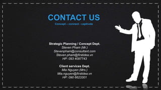 CONTACT US
Concept – connect - captivate
Strategic Planning / Concept Dept.
Steven Pham (Mr.)
Stevenpham@consultant.com
Steven.pham@firstidea.vn
HP: 093 4097743
Client services Dept.
Mia Nguyen (Mrs.)
Mia.nguyen@firstidea.vn
HP: 090 6623301
 