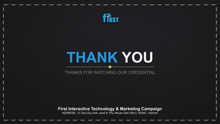 THANK YOU
THANKS FOR WATCHING OUR CREDENTIAL
First Interactive Technology & Marketing Campaign
ADDRESS : 21 Dao Duy Anh, ward 9, Phu Nhuan Dist,Villa 5, HCMC, Vietnam
 
