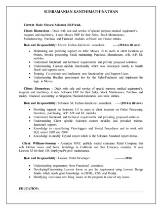SUBRAMANIAN KANTHIMATHINATHAN
Current Role: Movex/ Solomon ERP lead.
Client: Biomerieux - Deals with sale and service of special purpose medical equipment’s,
reagents and machinery, it uses Movex ERP for their Sales, Stock Maintenance,
Manufacturing, Purchase and Financial modules at Brazil and France entities.
Role and Responsibility: Movex Techno-functional consultant. ---- (2014 to till now)
 Maintaining and providing support on Infor Movex 10 to users at client locations on
Orders, Invoice processing, Stock maintaining, Purchase, Manufacture, A/R, A/P, GL
modules.
 Understand functional and technical requirements and provide proposed solutions.
 Understanding Custom module functionality which was developed mainly to handle
Brazil and support users.
 Training, Co-ordinate and Implement new functionality and Support Users.
 Understanding Brazilian government law for the Sales/Purchases and implement the
logic in Movex.
Client: Biomerieux - Deals with sale and service of special purpose medical equipment’s,
reagents and machinery, it uses Solomon ERP for their Sales, Stock Maintenance, Purchase and
mainly Financial accounting at Singapore,Thailand,Indonesia and India entities.
Role and Responsibility: Solomon SL Techno-functional consultant. ---- (2014 to till now)
 Providing support on Solomon 5.5 to users at client locations on Order Processing,
Inventory, purchasing, A/P, A/R and GL modules
 Understand functional and technical requirements and providing proposed solutions.
 Understanding Client specific Solomon custom modules and provided techno-
functional support.
 Knowledge to create/debug View/triggers and Stored Procedures and to work with
SQL server 2005 and 2008.
 Knowledge to modify Crystal report which is the Solomon Standard report format.
Client: Williams-Sonoma - American MNC publicly traded consumer Retail Company that
sells kitchen wares and home furnishings in California and San Francisco countries. It uses
Lawson S3 for their HR Employee/Payroll maintenance.
Role and Responsibility: Lawson Portal Developer ---------2014
 Understanding requirement from Functional consultant.
 Developing/Customizing Lawson forms as per the requirement using Lawson Design
Studio which needs good knowledge in HTML, CSS, and JScript.
 Identifying root cause and fixing issues in the program in case of any issues.
EDUCATION:
 