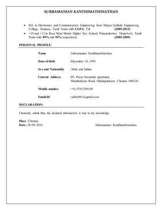 SUBRAMANIAN KANTHIMATHINATHAN
 B.E. in Electronics and Communication Engineering from Mepco Schlenk Engineering
College, Sivakasi, Tamil Nadu with CGPA- 7.4 (2009-2013)
 +10 and +12 in Rose Mary Matric Higher Sec. School, Palayamkottai, Tirunelveli, Tamil
Nadu with 89% and 94% respectively. (2005-2009)
PERSONAL PROFILE:
Name : Subramanian Kanthimathinathan
Date of birth : December 10, 1991
Sex and Nationality : Male and Indian
Current Address : B7, Parsn Savannah apartment,
Mambakkam Road, Sithalapakkam. Chennai 600126.
Mobile number : +91-9791299109
Email-Id : subbu981@gmail.com
DECLARATION:
I honestly admit that, the declared information is true to my knowledge.
Place: Chennai.
Date: 28-09-2016. Subramanian Kanthimathinathan.
 