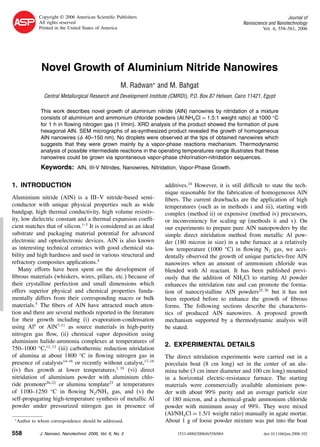 RESEARCHARTICLE
Copyright © 2006 American Scientiﬁc Publishers
All rights reserved
Printed in the United States of America
Journal of
Nanoscience and Nanotechnology
Vol. 6, 558–561, 2006
Novel Growth of Aluminium Nitride Nanowires
M. Radwan∗
and M. Bahgat
Central Metallurgical Research and Development Institute (CMRDI), P.O. Box 87 Helwan, Cairo 11421, Egypt
This work describes novel growth of aluminium nitride (AlN) nanowires by nitridation of a mixture
consists of aluminium and ammonium chloride powders (Al:NH4Cl = 1.5:1 weight ratio) at 1000 C
for 1 h in ﬂowing nitrogen gas (1 l/min). XRD analysis of the product showed the formation of pure
hexagonal AlN. SEM micrographs of as-synthesized product revealed the growth of homogeneous
AlN nanowires ( 40–150 nm). No droplets were observed at the tips of obtained nanowires which
suggests that they were grown mainly by a vapor-phase reactions mechanism. Thermodynamic
analysis of possible intermediate reactions in the operating temperatures range illustrates that these
nanowires could be grown via spontaneous vapor-phase chlorination-nitridation sequences.
Keywords: AlN, III-V Nitrides, Nanowires, Nitridation, Vapor-Phase Growth.
1. INTRODUCTION
Aluminium nitride (AlN) is a III–V nitride-based semi-
conductor with unique physical properties such as wide
bandgap, high thermal conductivity, high volume resistiv-
ity, low dielectric constant and a thermal expansion coefﬁ-
cient matches that of silicon.1–3
It is considered as an ideal
substrate and packaging material potential for advanced
electronic and optoelectronic devices. AlN is also known
as interesting technical ceramics with good chemical sta-
bility and high hardness and used in various structural and
refractory composites applications.4
Many efforts have been spent on the development of
ﬁbrous materials (whiskers, wires, pillars, etc.) because of
their crystalline perfection and small dimensions which
offers superior physical and chemical properties funda-
mentally differs from their corresponding macro or bulk
materials.5
The ﬁbers of AlN have attracted much atten-
tion and there are several methods reported in the literature
for their growth including (i) evaporation-condensation
using Al6
or AlN7–11
as source materials in high-purity
nitrogen gas ﬂow, (ii) chemical vapor deposition using
aluminium halide-ammonia complexes at temperatures of
750–1000 C,12 13
(iii) carbothermic reduction nitridation
of alumina at about 1800 C in ﬂowing nitrogen gas in
presence of catalysts14–16
or recently without catalyst,17–18
(iv) ﬂux growth at lower temperatures,1 19
(vi) direct
nitridation of aluminium powder with aluminium chlo-
ride promoter20–22
or alumina template23
at temperatures
of 1100–1250 C in ﬂowing N2/NH3 gas, and (v) the
self-propagating high-temperature synthesis of metallic Al
powder under pressurized nitrogen gas in presence of
∗
Author to whom correspondence should be addressed.
additives.24
However, it is still difﬁcult to state the tech-
nique reasonable for the fabrication of homogeneous AlN
ﬁbers. The current drawbacks are the application of high
temperatures (such as in methods i and iii), starting with
complex (method ii) or expensive (method iv) precursors,
or inconveniency for scaling up (methods ii and v). On
our experiments to prepare pure AlN nanopowders by the
simple direct nitridation method from metallic Al pow-
der (180 micron in size) in a tube furnace at a relatively
low temperature (1000 C) in ﬂowing N2 gas, we acci-
dentally observed the growth of unique particles-free AlN
nanowires when an amount of ammonium chloride was
blended with Al reactant. It has been published previ-
ously that the addition of NH4Cl to starting Al powder
enhances the nitridation rate and can promote the forma-
tion of nanocrystalline AlN powders25 26
but it has not
been reported before to enhance the growth of ﬁbrous
forms. The following sections describe the characteris-
tics of produced AlN nanowires. A proposed growth
mechanism supported by a thermodynamic analysis will
be stated.
2. EXPERIMENTAL DETAILS
The direct nitridation experiments were carried out in a
porcelain boat (8 cm long) set in the center of an alu-
mina tube (3 cm inner diameter and 100 cm long) mounted
in a horizontal electric-resistance furnace. The starting
materials were commercially available aluminium pow-
der with about 99% purity and an average particle size
of 180 micron, and a chemical-grade ammonium chloride
powder with minimum assay of 99%. They were mixed
(Al/NH4Cl = 1.5/1 weight ratio) manually in agate mortar.
About 1 g of loose powder mixture was put into the boat
558 J. Nanosci. Nanotechnol. 2006, Vol. 6, No. 2 1533-4880/2006/6/558/004 doi:10.1166/jnn.2006.102
 