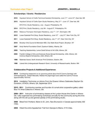 Curriculum vitae/ Page 3 JENNIFER L. MANZELLA
Scholarships / Grants / Residencies
2016 Haystack School of Crafts Technical Assistant Scholarship, June 11th
–June 24th
, Deer Isle, ME
2015 Haystack School of Crafts Open Studio Residency, May 31st
– June 12th
, Deer Isle, ME
BYO Print, Studio Residency, July – August, Philadelphia, PA
2014 BYO Print, Studio Residency, July 9th - August 8th
, Philadelphia, PA
2013 Rebecca Thompson Stonington Residency, July 1st
– 31st
, Stonington, ME
2012 Lower Eastside Print Shop, Studio Residency, June 15th
- July 31st
, New York City, NY
2011 Lower Eastside Print Shop, Studio Residency, July 1st
-31st
, New York City, NY
2010 Brooklyn Arts Council & Metrotech BID, City Walls Mural Project, Brooklyn. NY
2007 Andy Warhol Foundation Grant, Eyedrum Gallery, Atlanta, GA
2005 Teaching Assistantship, Lamar Dodd School of Art UGA, Athens, GA
2005 Franklin College of Arts and Sciences Study Abroad Scholarship, UGA, Athens, GA
Cortona Stipend Scholarship, UGA, Athens, GA
1999 Materials Award, North American Print Exhibition, Boston, MA
1998 Liberal Arts Undergraduate Research Grant, University of Massachusetts, Boston, MA
Collaborative Projects & Additional Experience:
2014 Contributing researcher on an upcoming article about the El Camino Santiago with
anthropologist Dr. Joseph Manzella. Walked the pilgrimage route called the Camino Frances
approximately 700 kms.
2014 Installation Technician on Advice From the Oceans/ Athens Celebrates Elephant Six
Exhibition, ATHICA, Athens, GA, September 2014
2010 - 2011 Contributing member and founder of a small artist cooperative gallery called
Blue Tin Artist Collective in Athens, GA.
2009 – 2011 Instructor of printmaking classes at the Lyndon House Arts Center in Athens
GA. I also organized two printmaking workshops annually for the community during this time
along with the set up and general upkeep of the printmaking studio.
2006 Biked from Portland, Maine to St. John, New Brunswick in Canada approximately 500
miles.
2003 Hiked the entire Appalachian Trail from Georgia to Maine, 2172 miles.
 