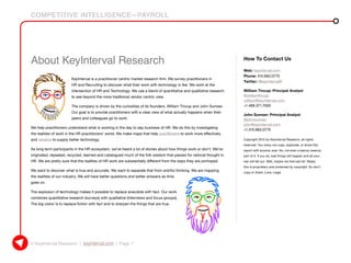 COMPETITIVE INTELLIGENCE—PAYROLL
© KeyInterval Research | keyinterval.com | Page 7
How To Contact Us
Web: keyinterval.com
Phone: 415.683.0775
Twitter: @keyintervalR
William Tincup: Principal Analyst
@williamtincup
william@keyinterval.com
+1.469.371.7050
John Sumser: Principal Analyst
@johnsumser
john@keyinterval.com
+1.415.683.0775
Copyright 2015 by KeyInterval Research, all rights
reserved. You many not copy, duplicate, or share this
report with anyone, ever. No, not even a teensy-weensy
part of it. If you do, bad things will happen and all your
hair will fall out. Well, maybe not that last bit. Really,
this is proprietary and protected by copyright. So don’t
copy or share. Love, Legal.
About KeyInterval Research
KeyInterval is a practitioner centric market research firm. We survey practitioners in
HR and Recruiting to discover what their work with technology is like. We work at the
intersection of HR and Technology. We use a blend of quantitative and qualitative research
to see beyond the more traditional vendor centric view.
The company is driven by the curiosities of its founders, William Tincup and John Sumser.
Our goal is to provide practitioners with a clear view of what actually happens when their
peers and colleagues go to work.
We help practitioners understand what is working in the day to day business of HR. We do this by investigating
the realities of work in the HR practitioners’ world. We make maps that help practitioners to work more effectively
and vendors to supply better technology.
As long term participants in the HR ecosystem, we’ve heard a lot of stories about how things work or don’t. We’ve
originated, repeated, recycled, learned and catalogued much of the folk wisdom that passes for rational thought in
HR. We are pretty sure that the realities of HR work are substantially different from the ways they are portrayed.
We want to discover what is true and accurate. We want to separate that from wishful thinking. We are mapping
the realities of our industry. We will have better questions and better answers as time
goes on.
The explosion of technology makes it possible to replace anecdote with fact. Our work
combines quantitative research (surveys) with qualitative (interviews and focus groups).
The big vision is to replace fiction with fact and to sharpen the things that are true.
 