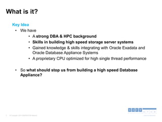 © Copyright 2015 NGENSTOR Alliance3
What is it?
Key Idea
• We have
• A strong DBA & HPC background
• Skills in building high speed storage server systems
• Gained knowledge & skills integrating with Oracle Exadata and
Oracle Database Appliance Systems
• A proprietary CPU optimized for high single thread performance
• So what should stop us from building a high speed Database
Appliance?
 