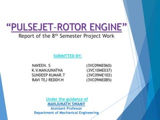“PULSEJET–ROTOR ENGINE”
Report of the 8th Semester Project Work
SUBMITTED BY:
NAVEEN. S (3VC09ME060)
K.V.MANJUNATHA (3VC10ME037)
SUNDEEP KUMAR.T (3VC09ME102)
RAVI TEJ REDDY.H (3VC09ME085)
Under the guidance of
MANJUNATH SWAMY
Assistant Professor
Department of Mechanical Engineering
 