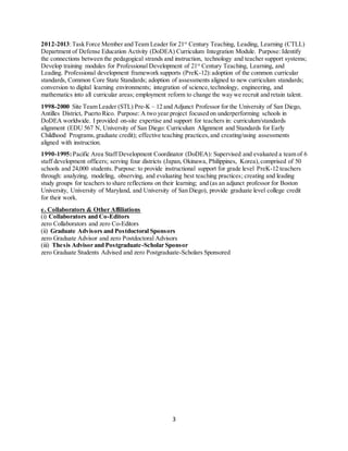 3
2012-2013:Task Force Member and Team Leader for 21st
Century Teaching, Leading, Learning (CTLL)
Department of Defense Education Activity (DoDEA) Curriculum Integration Module. Purpose: Identify
the connections between the pedagogical strands and instruction, technology and teacher support systems;
Develop training modules for Professional Development of 21st
Century Teaching, Learning, and
Leading. Professional development framework supports (PreK-12):adoption of the common curricular
standards, Common Core State Standards; adoption of assessments aligned to new curriculum standards;
conversion to digital learning environments; integration of science,technology, engineering, and
mathematics into all curricular areas; employment reform to change the way we recruit and retain talent.
1998-2000 Site Team Leader (STL) Pre-K – 12 and Adjunct Professor for the University of San Diego,
Antilles District, Puerto Rico. Purpose: A two year project focused on underperforming schools in
DoDEA worldwide. I provided on-site expertise and support for teachers in: curriculum/standards
alignment (EDU 567 N, University of San Diego: Curriculum Alignment and Standards for Early
Childhood Programs,graduate credit); effective teaching practices,and creating/using assessments
aligned with instruction.
1990-1995:Pacific Area Staff Development Coordinator (DoDEA): Supervised and evaluated a team of 6
staff development officers; serving four districts (Japan, Okinawa, Philippines, Korea),comprised of 50
schools and 24,000 students. Purpose: to provide instructional support for grade level PreK-12 teachers
through: analyzing, modeling, observing, and evaluating best teaching practices; creating and leading
study groups for teachers to share reflections on their learning; and (as an adjunct professor for Boston
University, University of Maryland, and University of San Diego), provide graduate level college credit
for their work.
e. Collaborators & Other Affiliations
(i) Collaborators and Co-Editors
zero Collaborators and zero Co-Editors
(ii) Graduate Advisors and Postdoctoral Sponsors
zero Graduate Advisor and zero Postdoctoral Advisors
(iii) Thesis Advisor and Postgraduate-Scholar Sponsor
zero Graduate Students Advised and zero Postgraduate-Scholars Sponsored
 
