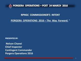 RPNGC COMMISSIONER’S INTENT
PORGERA OPERATIONS 2016 – The Way Forward. “
PRESENTED BY:
Nelson Chanei
Chief Inspector
Contingent Commander
Porgera Operations 2016
1
 