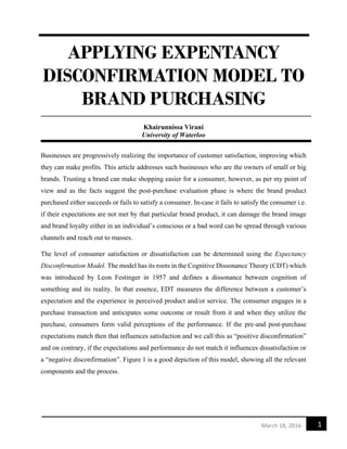 1March 18, 2016
APPLYING EXPENTANCY
DISCONFIRMATION MODEL TO
BRAND PURCHASING
Khairunnissa Virani
University of Waterloo
Businesses are progressively realizing the importance of customer satisfaction, improving which
they can make profits. This article addresses such businesses who are the owners of small or big
brands. Trusting a brand can make shopping easier for a consumer, however, as per my point of
view and as the facts suggest the post-purchase evaluation phase is where the brand product
purchased either succeeds or fails to satisfy a consumer. In-case it fails to satisfy the consumer i.e.
if their expectations are not met by that particular brand product, it can damage the brand image
and brand loyalty either in an individual’s conscious or a bad word can be spread through various
channels and reach out to masses.
The level of consumer satisfaction or dissatisfaction can be determined using the Expectancy
Disconfirmation Model. The model has its roots in the Cognitive Dissonance Theory (CDT) which
was introduced by Leon Festinger in 1957 and defines a dissonance between cognition of
something and its reality. In that essence, EDT measures the difference between a customer’s
expectation and the experience in perceived product and/or service. The consumer engages in a
purchase transaction and anticipates some outcome or result from it and when they utilize the
purchase, consumers form valid perceptions of the performance. If the pre-and post-purchase
expectations match then that influences satisfaction and we call this as “positive disconfirmation”
and on contrary, if the expectations and performance do not match it influences dissatisfaction or
a “negative disconfirmation”. Figure 1 is a good depiction of this model, showing all the relevant
components and the process.
 