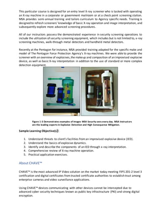 This particular course is designed for an entry level X-ray screener who is tasked with operating
an X-ray machine in a corporate or government mailroom or at a check point screening station.
MSA provides semi-annual training and tailors curriculum to Agency specific needs. Training is
designed to refresh screeners’ knowledge of basic X-ray operation and image interpretation, and
subsequently explore more advanced screening procedures.
All of our instructors possess the demonstrated experience in security screening operations to
include the utilization of security screening equipment, which includes but is not limited to, x-ray
screening machines, walk-through metal detectors and handheld metal detectors.
Recently at the Pentagon for instance, MSA provided training adapted for the specific make and
model of The Pentagon Force Protection Agency’s X-ray machines. We were able to provide the
screener with an overview of explosives,the makeup and composition of an improvised explosive
device, as well as basic X-ray interpretation in addition to the use of standard or more complex
detection equipment.
Sample Learning Objective(s):
1. Understand threats to client’s facilities froman improvised explosive device (IED).
2. Understand the basics of explosive dynamics.
3. Identify and describe the components of an IED through x-ray interpretation.
4. Comprehensive review of X-ray machine operation.
5. Practical application exercises.
About CHAVE™
CHAVE™ is the most advanced IP Video solution on the market today meeting FIPS 201-2 level 3
certification and digital certificates from trusted certificate authorities to establish trust among
enterprise cameras and video surveillance applications.
Using CHAVE™ devices communicating with other devices cannot be intercepted due to
advanced cyber security techniques known as public key infrastructure (PKI) and strong digital
encryption.
Figure 1-3 Demonstrates examples of images MSA Security sees every day. MSA instructors
are the leading experts in Explosive Detection and High Consequence Mitigation.
 