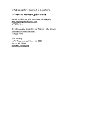 CHAVE is a registered trademark of SecureXperts.
For additional information, please contact
Darnell Washington, President/CEO- SecureXperts
dwashington@securexperts.com
877-230-7911
Drew Halldorson, Senior Director Federal – MSA Security
ahalldorson@msasecurity.net
410-991-9804
MSA Security
11710 Plaza America Drive, Suite 2000
Reston, VA 20190
www.MSASecurity.net
 