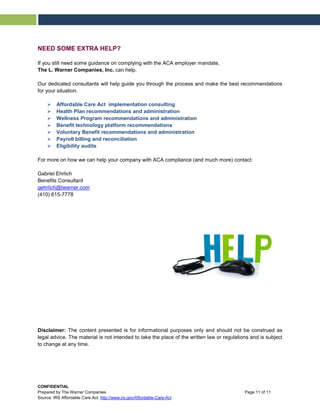 NEED SOME EXTRA HELP?
If you still need some guidance on complying with the ACA employer mandate,
The L. Warner Companies, Inc. can help.
Our dedicated consultants will help guide you through the process and make the best recommendations
for your situation.
 Affordable Care Act implementation consulting
 Health Plan recommendations and administration
 Wellness Program recommendations and administration
 Benefit technology platform recommendations
 Voluntary Benefit recommendations and administration
 Payroll billing and reconciliation
 Eligibility audits
For more on how we can help your company with ACA compliance (and much more) contact:
Gabriel Ehrlich
Benefits Consultant
gehrlich@lwarner.com
(410) 615-7778
Disclaimer: The content presented is for informational purposes only and should not be construed as
legal advice. The material is not intended to take the place of the written law or regulations and is subject
to change at any time.
CONFIDENTIAL
Prepared by The Warner Companies Page 11 of 11
Source: IRS Affordable Care Act: http://www.irs.gov/Affordable-Care-Act
 