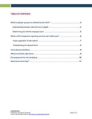 TABLE OF CONTENTS
Which employer groups are affected by the ACA? ...............................................................3
Understanding transition relief and who is eligible ..................................................................4
Determining your full-time employee count ............................................................................5
What is ACA compliance reporting and how will it affect you? ............................................6
Proper application of safe harbors .........................................................................................7
Understanding the required forms .........................................................................................8
Form delivery deadlines.........................................................................................................................9
Where to find the right forms................................................................................................................9
Consequences for not complying .....................................................................................................10
Need some extra help? ........................................................................................................................11
CONFIDENTIAL
Prepared by The Warner Companies Page 2 of 11
Source: IRS Affordable Care Act: http://www.irs.gov/Affordable-Care-Act
 