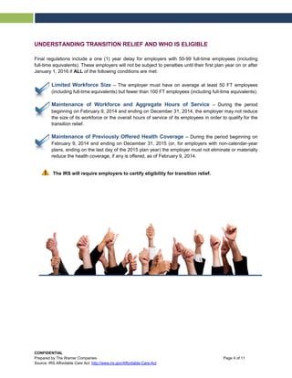 UNDERSTANDING TRANSITION RELIEF AND WHO IS ELIGIBLE
Final regulations include a one (1) year delay for employers with 50-99 full-time employees (including
full-time equivalents). These employers will not be subject to penalties until their first plan year on or after
January 1, 2016 if ALL of the following conditions are met:
Limited Workforce Size – The employer must have on average at least 50 FT employees
(including full-time equivalents) but fewer than 100 FT employees (including full-time equivalents).
Maintenance of Workforce and Aggregate Hours of Service – During the period
beginning on February 9, 2014 and ending on December 31, 2014, the employer may not reduce
the size of its workforce or the overall hours of service of its employees in order to qualify for the
transition relief.
Maintenance of Previously Offered Health Coverage – During the period beginning on
February 9, 2014 and ending on December 31, 2015 (or, for employers with non-calendar-year
plans, ending on the last day of the 2015 plan year) the employer must not eliminate or materially
reduce the health coverage, if any is offered, as of February 9, 2014.
The IRS will require employers to certify eligibility for transition relief.
CONFIDENTIAL
Prepared by The Warner Companies Page 4 of 11
Source: IRS Affordable Care Act: http://www.irs.gov/Affordable-Care-Act
 