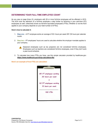 DETERMINING YOUR FULL-TIME EMPLOYEE COUNT
As you saw on page three (3), employers with 50 or more full-time employees will be affected in 2015.
The ACA took the definition of a full-time employee a step further by factoring in your part-time (PT)
employees as well, collectively known as full-time equivalent employees (FTEs). Whether or not the ACA
applies to your company depends on your total number of (FTEs).
Here’s how to calculate it:
1. Step one – A FT employee works an average of 30+ hours per week OR 130 hours per calendar
month.
2. Step two – PT employees’ hours are used to calculate whether the employer mandate applies to
your company.
Seasonal employees such as tax preparers are not considered full-time employees.
Employees such as teachers are considered full-time employees, even if they don’t work
a year-round schedule.
3. To calculate how many FTEs you have, use this simple calculator provided by healthcare.gov:
https://www.healthcare.gov/shop-calculators-fte/
Here’s an example of how FTEs are calculated:
80 FT employees working
30 hours per week
+
40 PT employees working
15 hours per week
100 FTEs
CONFIDENTIAL
Prepared by The Warner Companies Page 5 of 11
Source: IRS Affordable Care Act: http://www.irs.gov/Affordable-Care-Act
 