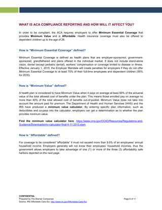 WHAT IS ACA COMPLIANCE REPORTING AND HOW WILL IT AFFECT YOU?
In order to be compliant, the ACA requires employers to offer Minimum Essential Coverage that
provides Minimum Value and is Affordable. Health insurance coverage must also be offered to
dependent children up to the age of 26.
How is “Minimum Essential Coverage” defined?
Minimum Essential Coverage is defined as health plans that are employer-sponsored, government-
sponsored, grandfathered and plans offered in the individual market. It does not include stand-alone
vision, dental (except pediatric dental), workers’ compensation or coverage limited to disease or illness.
Effective January 1, 2015, the Employer Mandate will create penalties for employers if they do not offer
Minimum Essential Coverage to at least 70% of their full-time employees and dependent children (95%
for 2016).
How is “Minimum Value” defined?
A health plan is considered to have Minimum Value when it pays on average at least 60% of the actuarial
value of the total allowed cost of benefits under the plan. This means those enrolled pay on average no
more than 40% of the total allowed cost of benefits out-of-pocket. Minimum Value does not take into
account the amount paid for premium. The Department of Health and Human Services (HHS) and the
IRS have produced a minimum value calculator. By entering specific plan information, such as
deductibles and co-pays into the calculator, employers can get a determination as to whether the plan
provides minimum value.
Find the minimum value calculator here: https://www.cms.gov/CCIIO/Resources/Regulations-and-
Guidance/Downloads/mv-calculator-final-4-11-2013.xlsm
How is “Affordable” defined?
For coverage to be considered “affordable” it must not exceed more than 9.5% of an employees’ annual
household income. Employers generally will not know their employees’ household incomes, thus the
government allows employers to take advantage of one (1) or more of the three (3) affordability safe
harbors depicted on the next page.
CONFIDENTIAL
Prepared by The Warner Companies Page 6 of 11
Source: IRS Affordable Care Act: http://www.irs.gov/Affordable-Care-Act
 