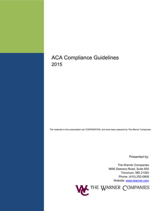 ACA Compliance Guidelines
2015
Presented by:
The Warner Companies
9690 Deereco Road, Suite 650
Timonium, MD 21093
Phone: (410) 252-0808
Website: www.lwarner.com
The materials in this presentation are CONFIDENTIAL and have been prepared by The Warner Companies.
 