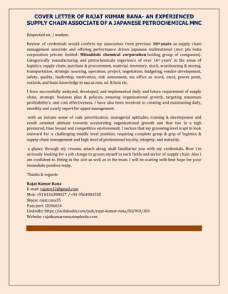 COVER LETTER OF RAJAT KUMAR RANA- AN EXPERIENCED
SUPPLY CHAIN ASSOCIATE OF A JAPANESE PETROCHEMICAL MNC
Respected sir, / madam,
Review of credentials would confirm my association from previous 16th years as supply chain
management associate and offering performance driven Japanese multinational (mcc pta India
corporation private limited - Mitsubishi chemical corporation holding group of companies).
Categorically manufacturing and petrochemicals experience of over 16th years’ in the areas of
logistics, supply chain, purchase & procurement, material, inventory, stock, warehousing & storing,
transportation, strategic sourcing, operation, project, negotiation, budgeting, vendor development,
safety, quality, leadership, motivation, risk assessment, ms office as word, excel, power point,
outlook, and basic knowledge in sap as mm, sd, & hcm etc.
I have successfully analysed, developed, and implemented daily and future requirement of supply
chain, strategic business plan & policies, ensuring organizational growth, targeting maximum
profitability’s, and cost effectiveness. I have also been involved in creating and maintaining daily,
monthly and yearly report for upper management.
with an initiate sense of task prioritization, managerial aptitudes, training & development and
result oriented attitude towards accelerating organizational growth and that too in a high
pressured, time bound and competitive environment. I reckon that my grooming level is apt to look
outward for a challenging middle level position, requiring complete grasp & grip of logistics &
supply chain management and high level of professional loyalty, integrity, and maturity.
a glance through my resume, attach along, shall familiarize you with my credentials. Now i'm
seriously looking for a job change to groom myself in each fields and sector of supply chain. Also i
am confident to fitting in the slot as well as in the team. I will be waiting with best hope for your
immediate positive reply.
Thanks & regards
Rajat Kumar Rana
E-mail: rajatrn32@gmail.com
Mob: +91 8116398427 / +91 9564904550
Skype: rajat.rana35
Pass port: l2036654
LinkedIn: https://in.linkedin.com/pub/rajat-kumar-rana/50/950/3b1
Website: rajatkumarrana.simplesite.com
 