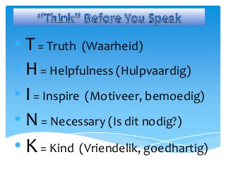 • T= Truth (Waarheid)
• H= Helpfulness (Hulpvaardig)
• I= Inspire (Motiveer, bemoedig)
• N= Necessary (Is dit nodig?)
• K= Kind (Vriendelik, goedhartig)
 