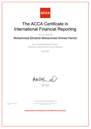 The ACCA Certificate in
International Financial Reporting
This is to certify that
Mohammed Elmahdi Mohammed Ahmed Hamid
has successfully passed the online
Certificate in International Financial Reporting
April 2016
Alan Hatfield
director – learning
ACCA Registration Number:
AD40382
This certificate remains the property of ACCA and must not in any
circumstances be copied, altered or otherwise defaced.
ACCA retains the right to demand the return of this certificate at any
time and without giving reason.
Association of Chartered Certified Accountants
 