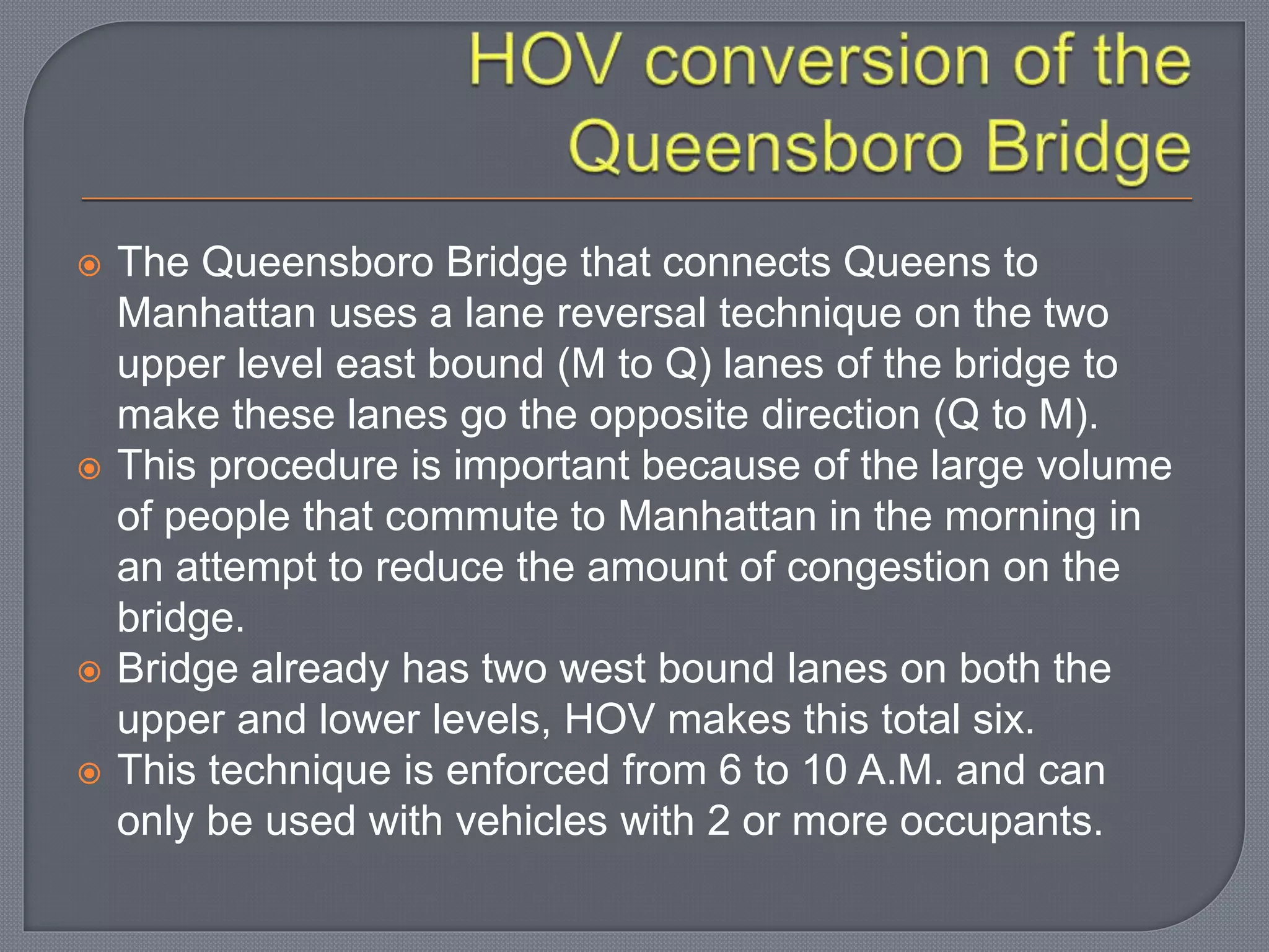  The Queensboro Bridge that connects Queens to
Manhattan uses a lane reversal technique on the two
upper level east bound (M to Q) lanes of the bridge to
make these lanes go the opposite direction (Q to M).
 This procedure is important because of the large volume
of people that commute to Manhattan in the morning in
an attempt to reduce the amount of congestion on the
bridge.
 Bridge already has two west bound lanes on both the
upper and lower levels, HOV makes this total six.
 This technique is enforced from 6 to 10 A.M. and can
only be used with vehicles with 2 or more occupants.
 