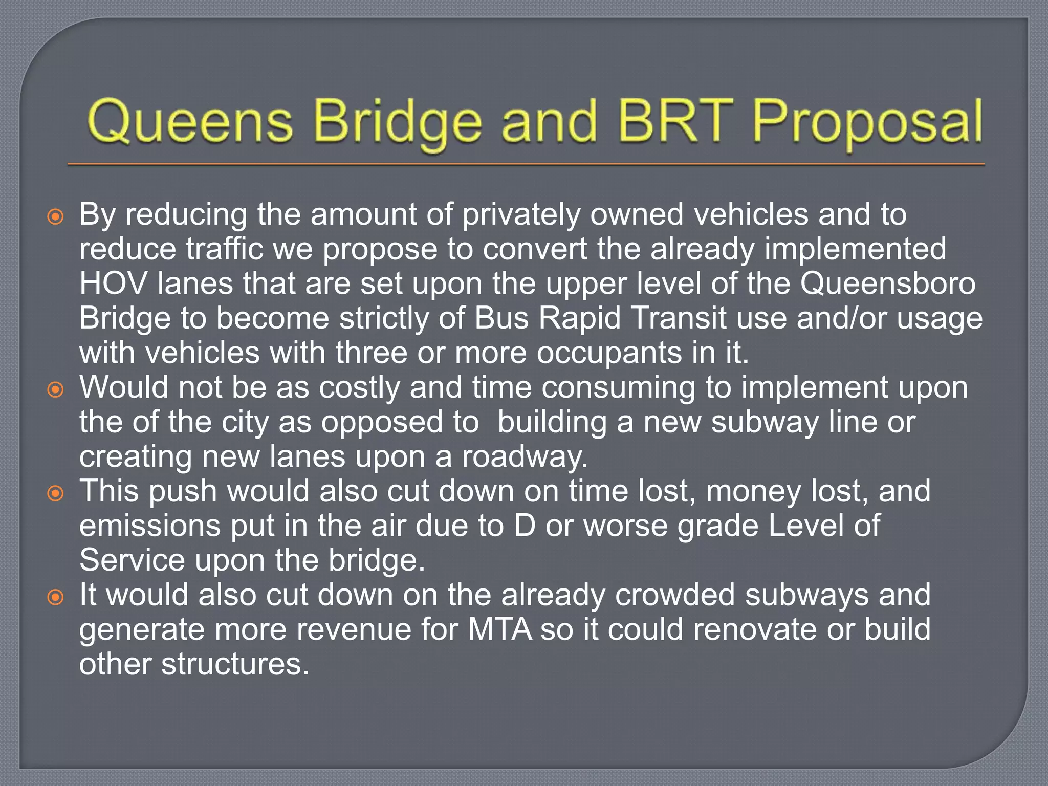  By reducing the amount of privately owned vehicles and to
reduce traffic we propose to convert the already implemented
HOV lanes that are set upon the upper level of the Queensboro
Bridge to become strictly of Bus Rapid Transit use and/or usage
with vehicles with three or more occupants in it.
 Would not be as costly and time consuming to implement upon
the of the city as opposed to building a new subway line or
creating new lanes upon a roadway.
 This push would also cut down on time lost, money lost, and
emissions put in the air due to D or worse grade Level of
Service upon the bridge.
 It would also cut down on the already crowded subways and
generate more revenue for MTA so it could renovate or build
other structures.
 