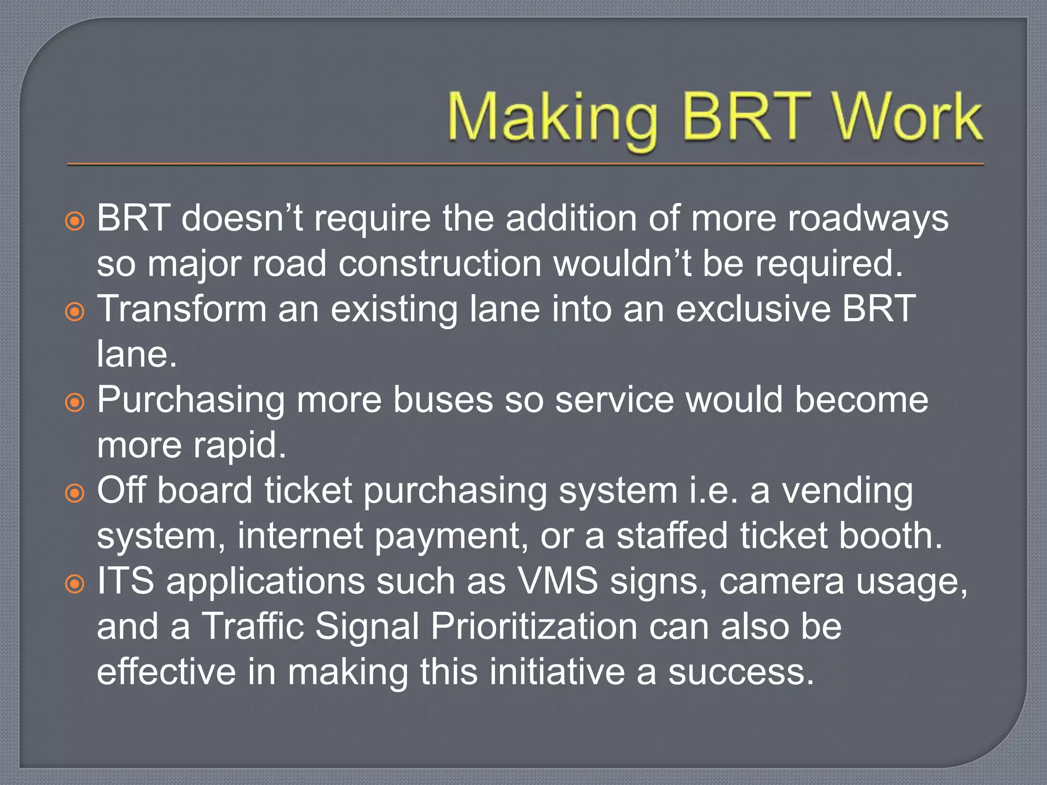 BRT doesn’t require the addition of more roadways
so major road construction wouldn’t be required.
 Transform an existing lane into an exclusive BRT
lane.
 Purchasing more buses so service would become
more rapid.
 Off board ticket purchasing system i.e. a vending
system, internet payment, or a staffed ticket booth.
 ITS applications such as VMS signs, camera usage,
and a Traffic Signal Prioritization can also be
effective in making this initiative a success.
 