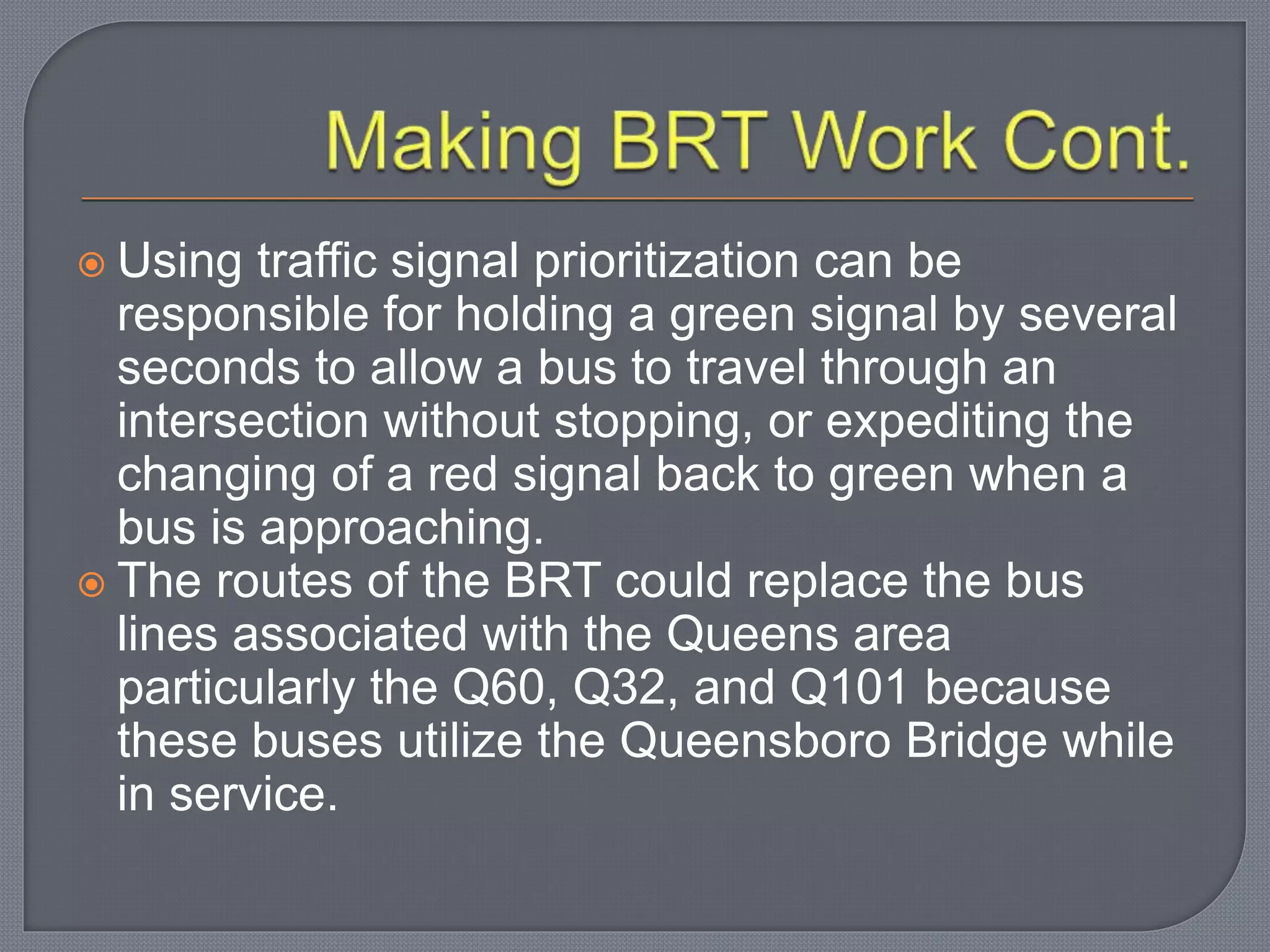  Using traffic signal prioritization can be
responsible for holding a green signal by several
seconds to allow a bus to travel through an
intersection without stopping, or expediting the
changing of a red signal back to green when a
bus is approaching.
 The routes of the BRT could replace the bus
lines associated with the Queens area
particularly the Q60, Q32, and Q101 because
these buses utilize the Queensboro Bridge while
in service.
 