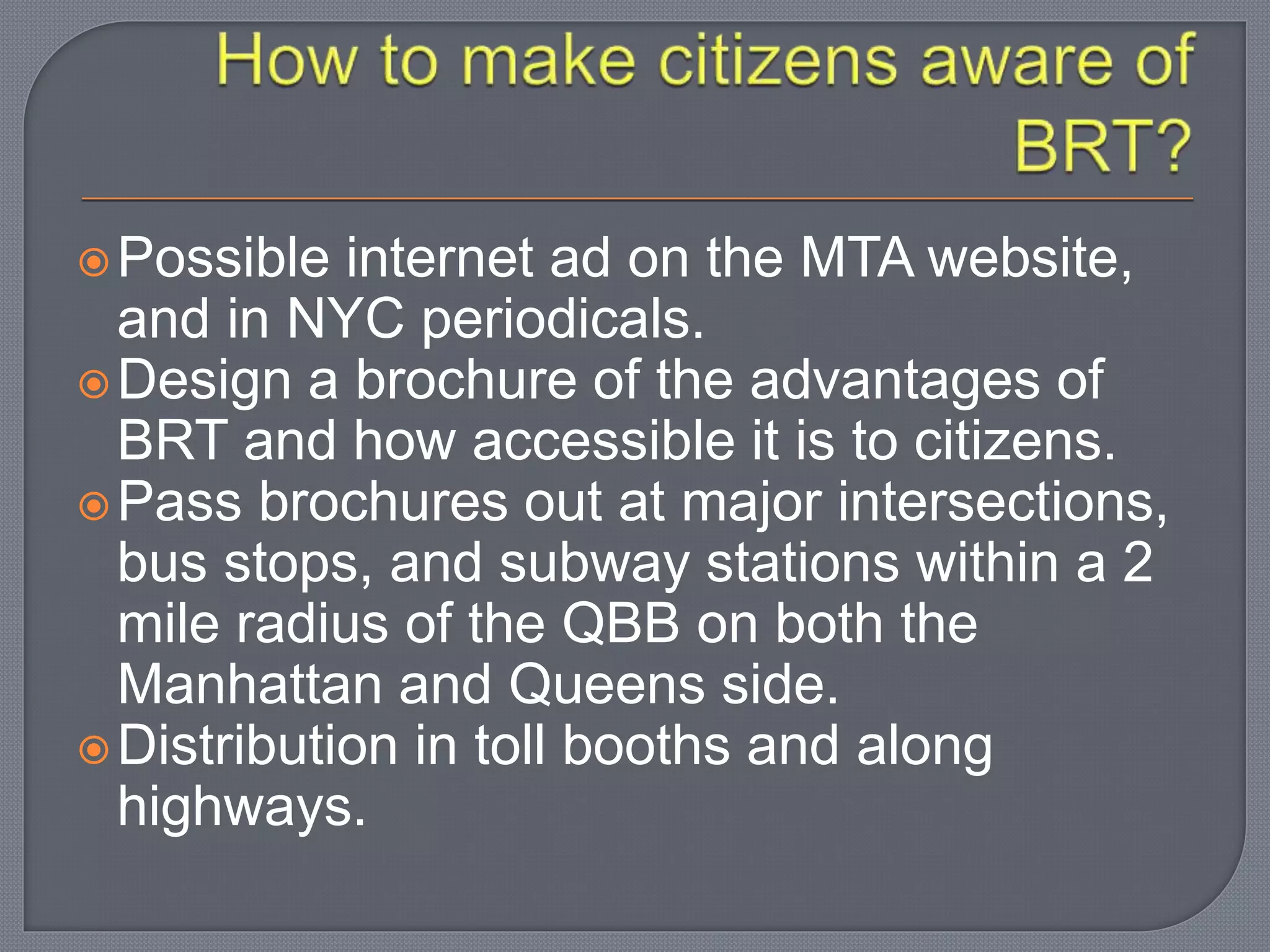 Possible internet ad on the MTA website,
and in NYC periodicals.
Design a brochure of the advantages of
BRT and how accessible it is to citizens.
Pass brochures out at major intersections,
bus stops, and subway stations within a 2
mile radius of the QBB on both the
Manhattan and Queens side.
Distribution in toll booths and along
highways.
 