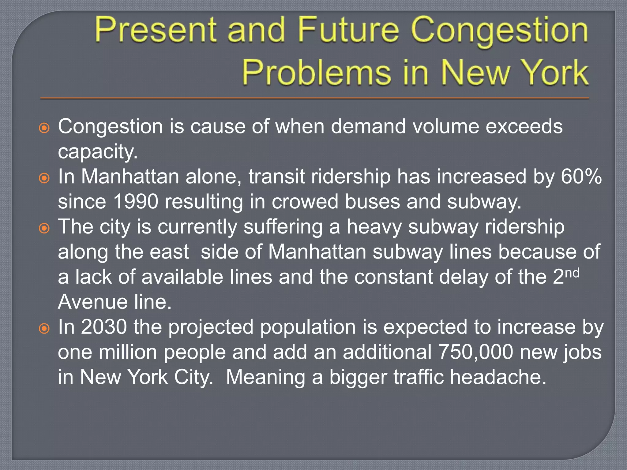  Congestion is cause of when demand volume exceeds
capacity.
 In Manhattan alone, transit ridership has increased by 60%
since 1990 resulting in crowed buses and subway.
 The city is currently suffering a heavy subway ridership
along the east side of Manhattan subway lines because of
a lack of available lines and the constant delay of the 2nd
Avenue line.
 In 2030 the projected population is expected to increase by
one million people and add an additional 750,000 new jobs
in New York City. Meaning a bigger traffic headache.
 