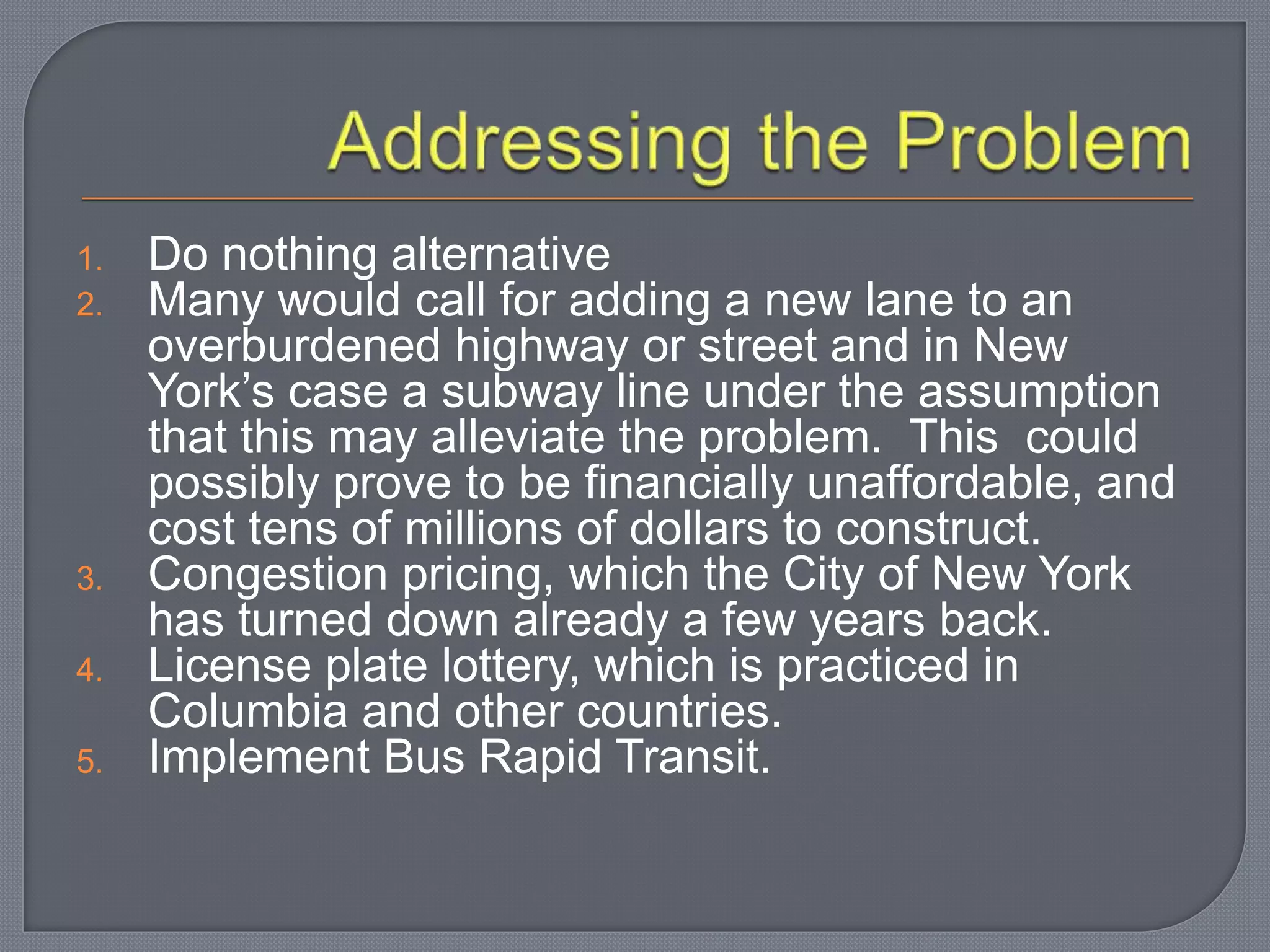 1. Do nothing alternative
2. Many would call for adding a new lane to an
overburdened highway or street and in New
York’s case a subway line under the assumption
that this may alleviate the problem. This could
possibly prove to be financially unaffordable, and
cost tens of millions of dollars to construct.
3. Congestion pricing, which the City of New York
has turned down already a few years back.
4. License plate lottery, which is practiced in
Columbia and other countries.
5. Implement Bus Rapid Transit.
 
