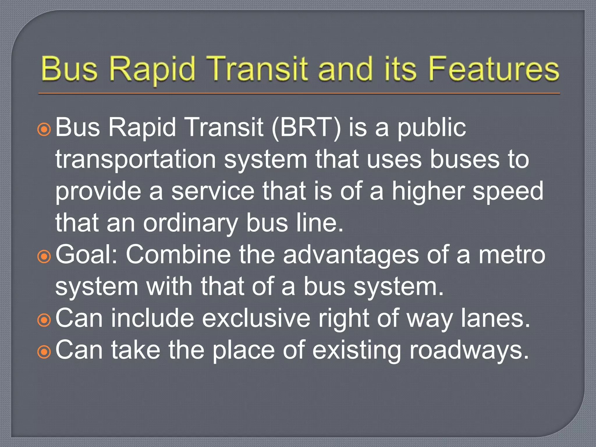 Bus Rapid Transit (BRT) is a public
transportation system that uses buses to
provide a service that is of a higher speed
that an ordinary bus line.
Goal: Combine the advantages of a metro
system with that of a bus system.
Can include exclusive right of way lanes.
Can take the place of existing roadways.
 