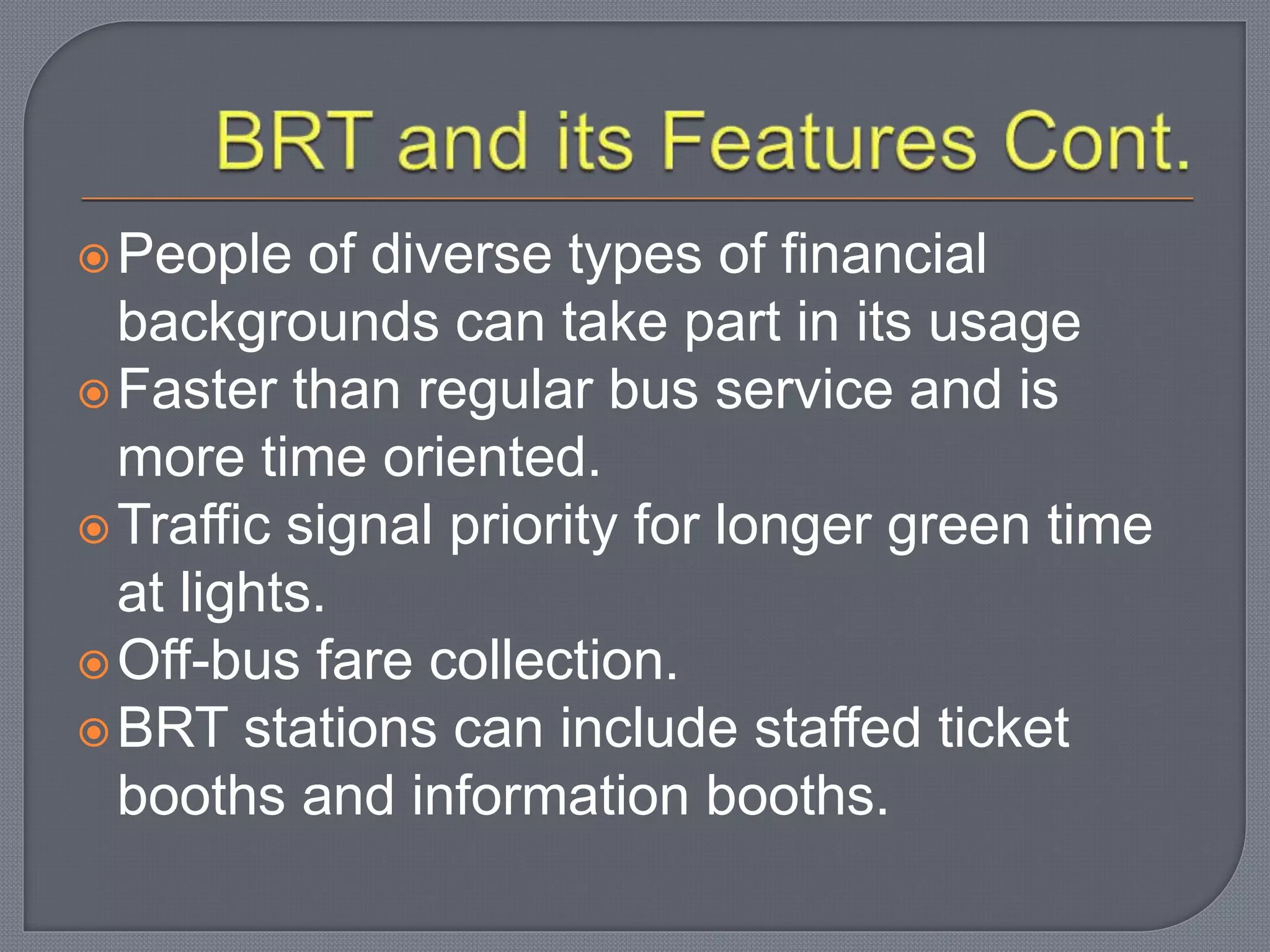 People of diverse types of financial
backgrounds can take part in its usage
Faster than regular bus service and is
more time oriented.
Traffic signal priority for longer green time
at lights.
Off-bus fare collection.
BRT stations can include staffed ticket
booths and information booths.
 