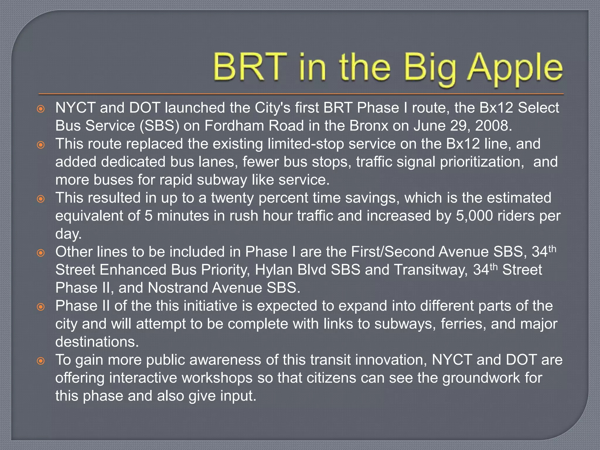  NYCT and DOT launched the City's first BRT Phase I route, the Bx12 Select
Bus Service (SBS) on Fordham Road in the Bronx on June 29, 2008.
 This route replaced the existing limited-stop service on the Bx12 line, and
added dedicated bus lanes, fewer bus stops, traffic signal prioritization, and
more buses for rapid subway like service.
 This resulted in up to a twenty percent time savings, which is the estimated
equivalent of 5 minutes in rush hour traffic and increased by 5,000 riders per
day.
 Other lines to be included in Phase I are the First/Second Avenue SBS, 34th
Street Enhanced Bus Priority, Hylan Blvd SBS and Transitway, 34th Street
Phase II, and Nostrand Avenue SBS.
 Phase II of the this initiative is expected to expand into different parts of the
city and will attempt to be complete with links to subways, ferries, and major
destinations.
 To gain more public awareness of this transit innovation, NYCT and DOT are
offering interactive workshops so that citizens can see the groundwork for
this phase and also give input.
 