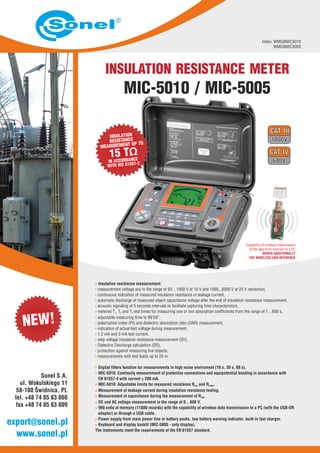 INSULATION RESISTANCE METER
MIC-5010 / MIC-5005
Index: WMGBMIC5010
WMGBMIC5005
· Insulation resistance measurement:
- measurement voltage any in the range of 50…1000 V at 10 V and 1000...5000 V at 25 V resolution,
continuous indication of measured insulation resistance or leakage current,
- automatic discharge of measured object capacitance voltage after the end of insulation resistance measurement,
- acoustic signaling of 5 seconds intervals to facilitate capturing time characteristics,
- metered T , T and T test times for measuring one or two absorption coefficients from the range of 1…600 s,1 2 3
- adjustable measuring time to 99'59'’,
- polarization index (PI) and dielectric absorption ratio (DAR) measurement,
- indication of actual test voltage during measurement,
- 1.2 mA and 3 mA test current,
- step voltage insulation resistance measurement (SV),
- Dielectric Discharge calculation (DD),
- protection against measuring live objects,
- measurements with test leads up to 20 m
Digital filters function for measurements in high noise enviroment (10 s, 30 s, 60 s).
MIC-5010: Continuity measurement of protective connections and equipotential bonding in accordance with
EN 61557-4 with current > 200 mA.
MIC-5010: Adjustable limits for measured resistance R and R .ISO CONT
Measurement of leakage current during insulation resistance testing.
Measurement of capacitance during the measurement of R .ISO
DC and AC voltage measurement in the range of 0…600 V.
990 cells of memory (11880 records) with the capability of wireless data transmission to a PC (with the USB-OR
adapter) or through a USB cable.
Power supply from main power line or battery packs, low battery warning indicator, built-in fast charger.
Keyboard and display backlit (MIC-5005 - only display).
The instruments meet the requirements of the EN 61557 standard.
-
·
·
·
·
·
·
·
·
·
Capability of wireless transmission
of the data from memory to a PC
ORDER
THE WIRELESS USB INTERFACE
ADDITIONALLY
www.sonel.pl
export@sonel.pl
Sonel S.A.
ul. Wokulskiego 11
58-100 Świdnica, PL
tel. +48 74 85 83 860
fax +48 74 85 83 809
 