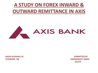 A STUDY ON FOREX INWARD &
OUTWARD REMITTANCE IN AXIS
BANK LIMITED
UNDER GUIDANCE OF SUBMITTED BY
SUDINDRA SIR HARMANJEET SINGH
151137
 