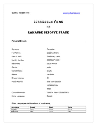 Cell No: 083 974 5998 seponye@yahoo.com
CURRICULUM VITAE
OF
RAMAUbE sEpOnyE FRAnk
Personal Details
Surname : Ramaube
Full Names : Seponye Frank
Date of Birth : 5 February 1980
Identity Number : 8002055710089
Nationality : South African
Gender : Male
Marital Status : Single
Health : Excellent
Drivers License : C1
Postal Address : 398 Tsolo Section
KATLEHONG
1431
Contact Numbers : 083 974 5998 / 0838926975
Home Language : Sepedi
Other Languages and their level of proficiency
Language Speak Read Write
English Good Good Good
Afrikaans Fair Good Fair
 